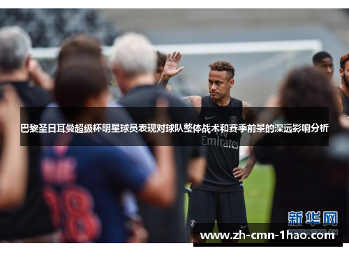 巴黎圣日耳曼超级杯明星球员表现对球队整体战术和赛季前景的深远影响分析