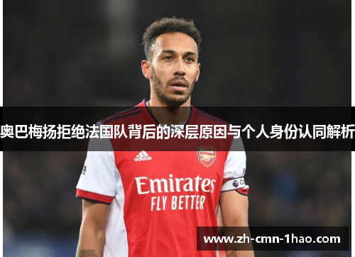 奥巴梅扬拒绝法国队背后的深层原因与个人身份认同解析