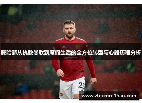 滕哈赫从执教曼联到度假生活的全方位转型与心路历程分析 滕哈赫从执教曼联到度假生活的全方位转型与心路历程分析