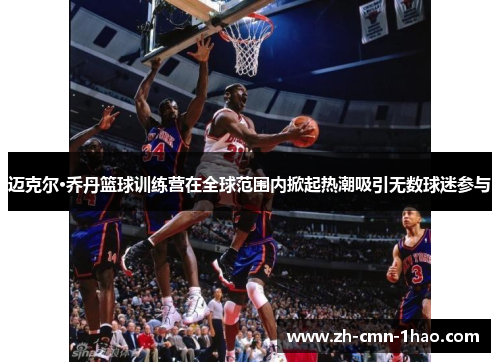 迈克尔·乔丹篮球训练营在全球范围内掀起热潮吸引无数球迷参与 迈克尔·乔丹篮球训练营在全球范围内掀起热潮吸引无数球迷参与